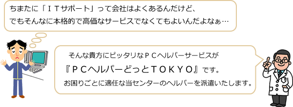 ちまたに「ＩＴサポート」って会社はよくあるんだけど、でもそんなに本格的で高価なサービスでなくてもよいんだよなぁ・・・そんな貴方にピッタリなＰＣヘルパーサービスが『ＰＣヘルパーどっとＴＯＫＹＯ』です。お困りごとに適任な当センターのヘルパーを派遣いたします。